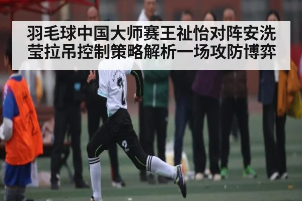 羽毛球中国大师赛王祉怡对阵安洗莹拉吊控制策略解析一场攻防博弈