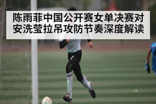 陈雨菲中国公开赛女单决赛对安洗莹拉吊攻防节奏深度解读